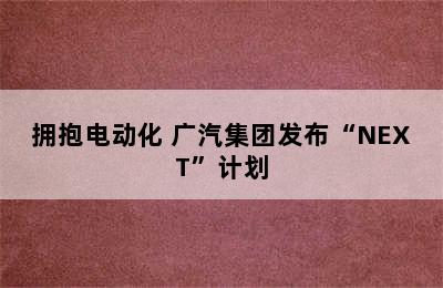 拥抱电动化 广汽集团发布“NEXT”计划